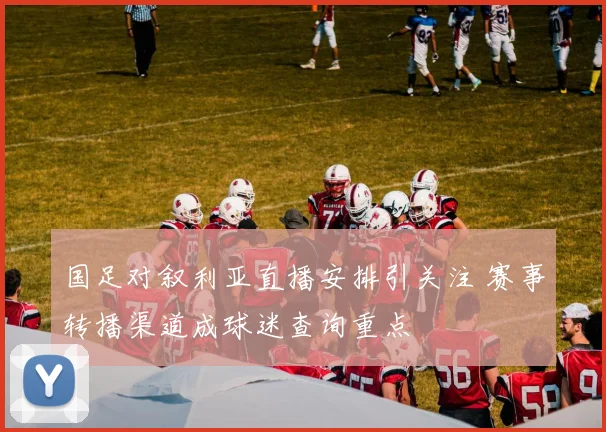 国足对叙利亚直播安排引关注 赛事转播渠道成球迷查询重点