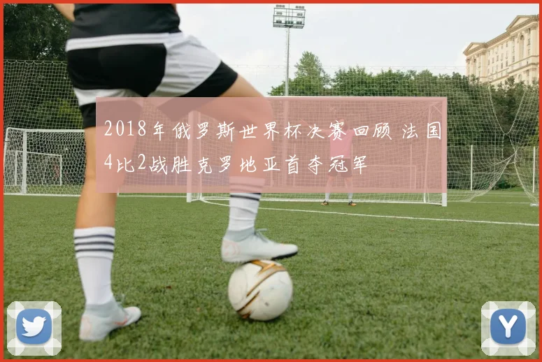 2018年俄罗斯世界杯决赛回顾 法国4比2战胜克罗地亚首夺冠军