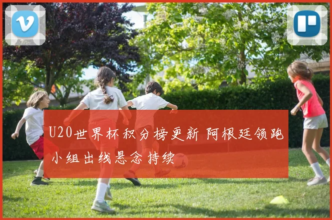 U20世界杯积分榜更新 阿根廷领跑小组出线悬念持续