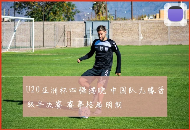 U20亚洲杯四强揭晓 中国队无缘晋级半决赛 赛事格局明朗