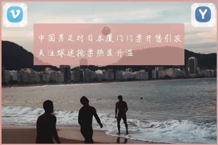 中国男足对日本厦门门票开售引发关注球迷抢票热度升温