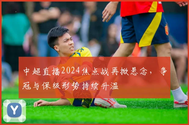 中超直播2024焦点战再掀悬念，争冠与保级形势持续升温
