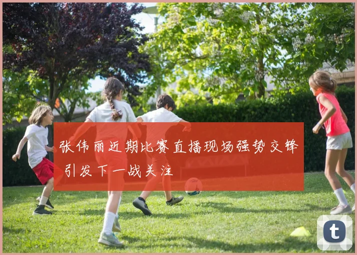 张伟丽近期比赛直播现场强势交锋 引发下一战关注