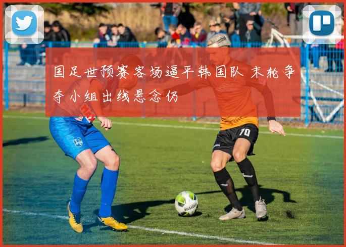 国足世预赛客场逼平韩国队 末轮争夺小组出线悬念仍