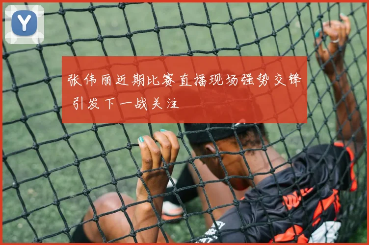 张伟丽近期比赛直播现场强势交锋 引发下一战关注