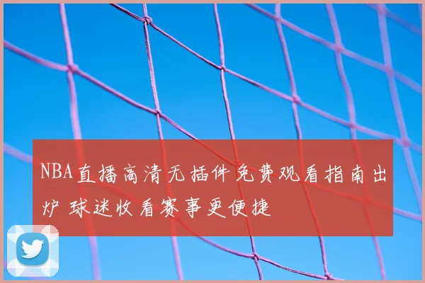 NBA直播高清无插件免费观看指南出炉 球迷收看赛事更便捷