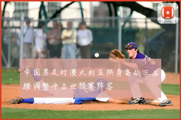 中国男足对澳大利亚热身备战三后腰调整冲击世预赛阵容