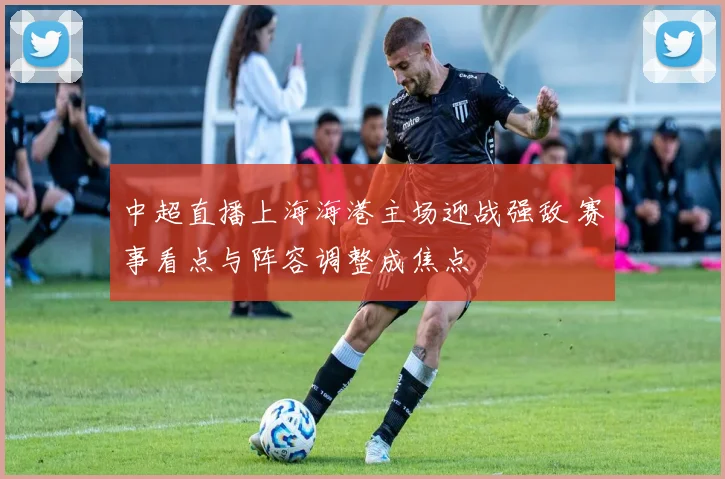 中超直播上海海港主场迎战强敌 赛事看点与阵容调整成焦点