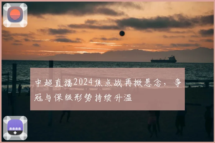 中超直播2024焦点战再掀悬念，争冠与保级形势持续升温