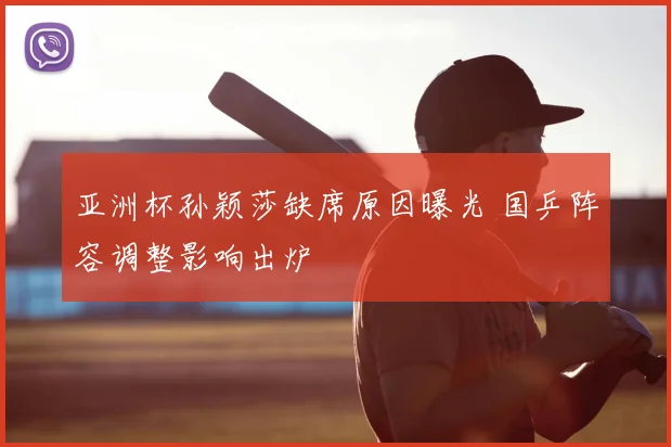 亚洲杯孙颖莎缺席原因曝光 国乒阵容调整影响出炉