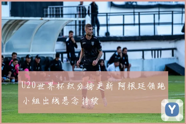 U20世界杯积分榜更新 阿根廷领跑小组出线悬念持续