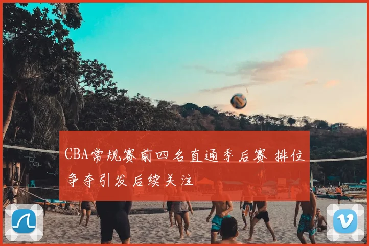 CBA常规赛前四名直通季后赛 排位争夺引发后续关注